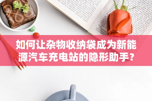如何让杂物收纳袋成为新能源汽车充电站的隐形助手？
