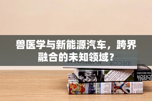 兽医学与新能源汽车，跨界融合的未知领域？