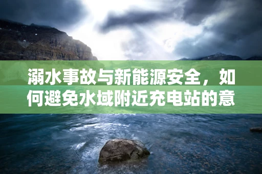 溺水事故与新能源安全，如何避免水域附近充电站的意外风险？