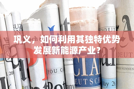 巩义，如何利用其独特优势发展新能源产业？