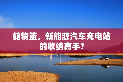 储物篮，新能源汽车充电站的收纳高手？