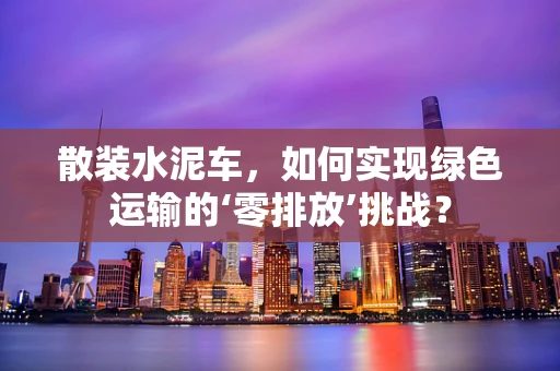 散装水泥车，如何实现绿色运输的‘零排放’挑战？
