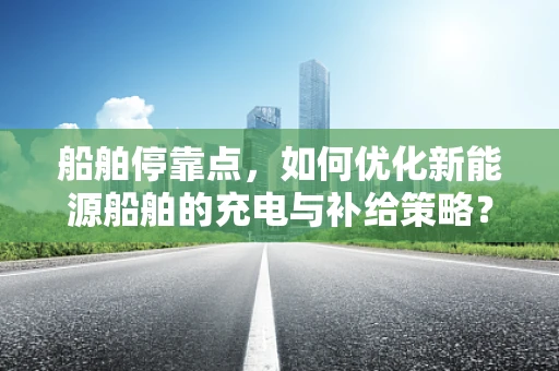 船舶停靠点，如何优化新能源船舶的充电与补给策略？