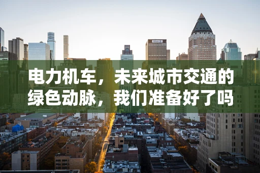 电力机车，未来城市交通的绿色动脉，我们准备好了吗？