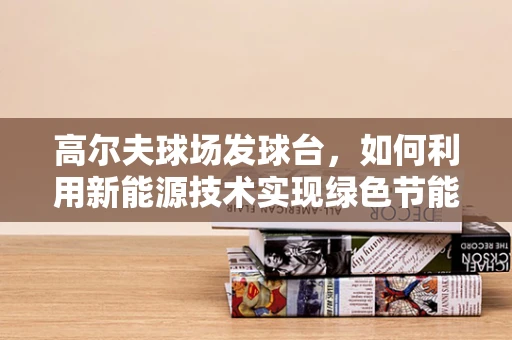 高尔夫球场发球台，如何利用新能源技术实现绿色节能？