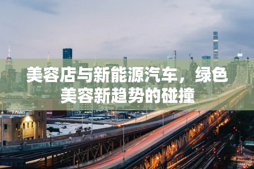 美容店与新能源汽车，绿色美容新趋势的碰撞