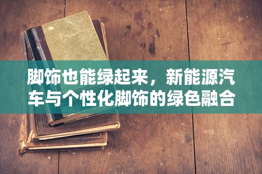 脚饰也能绿起来，新能源汽车与个性化脚饰的绿色融合之路？