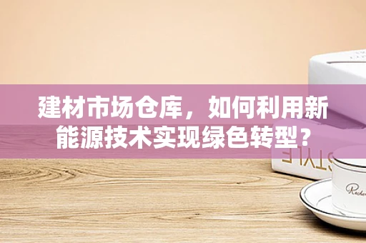 建材市场仓库，如何利用新能源技术实现绿色转型？