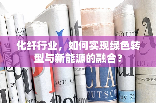 化纤行业，如何实现绿色转型与新能源的融合？