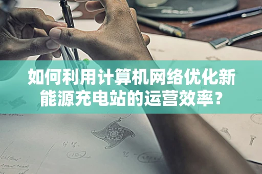 如何利用计算机网络优化新能源充电站的运营效率？