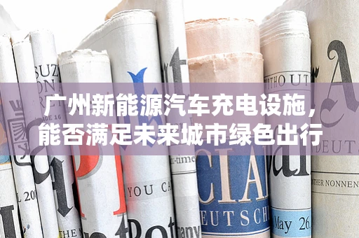 广州新能源汽车充电设施，能否满足未来城市绿色出行的需求？