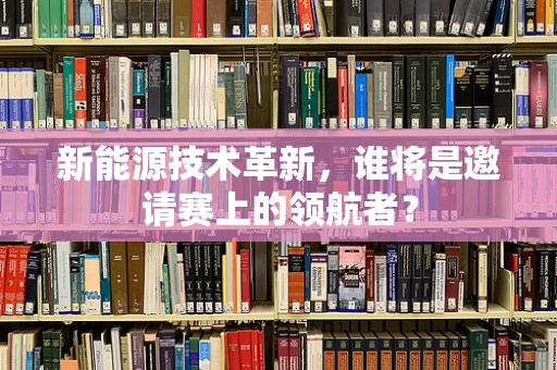 新能源技术革新，谁将是邀请赛上的领航者？