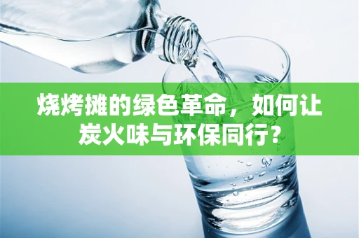 烧烤摊的绿色革命，如何让炭火味与环保同行？