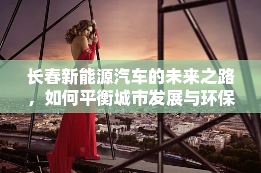 长春新能源汽车的未来之路，如何平衡城市发展与环保需求？