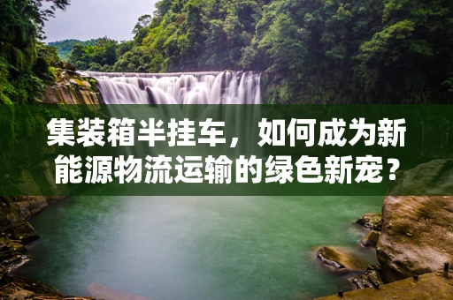 集装箱半挂车，如何成为新能源物流运输的绿色新宠？