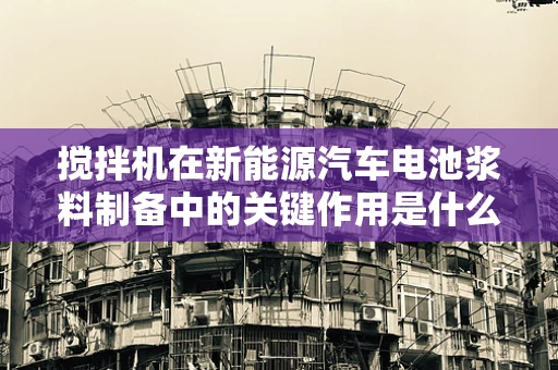 搅拌机在新能源汽车电池浆料制备中的关键作用是什么？