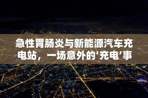 急性胃肠炎与新能源汽车充电站，一场意外的‘充电’事故？