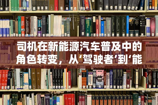 司机在新能源汽车普及中的角色转变，从‘驾驶者’到‘能源管理者’