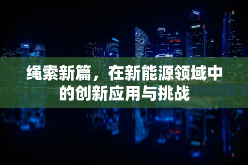 绳索新篇，在新能源领域中的创新应用与挑战