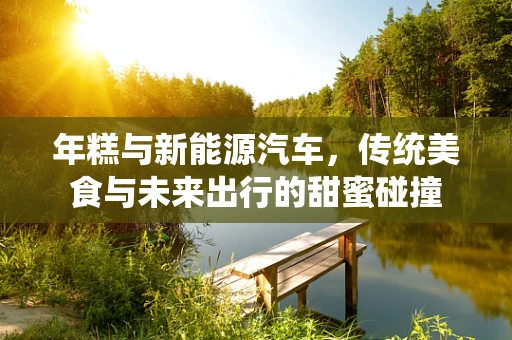 年糕与新能源汽车，传统美食与未来出行的甜蜜碰撞