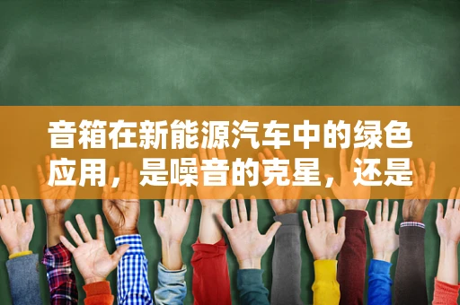 音箱在新能源汽车中的绿色应用，是噪音的克星，还是能源的消耗者？