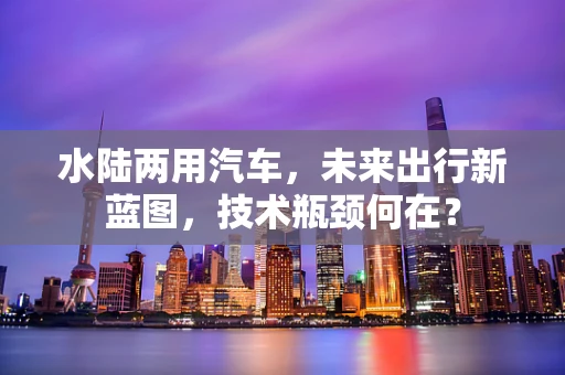 水陆两用汽车，未来出行新蓝图，技术瓶颈何在？