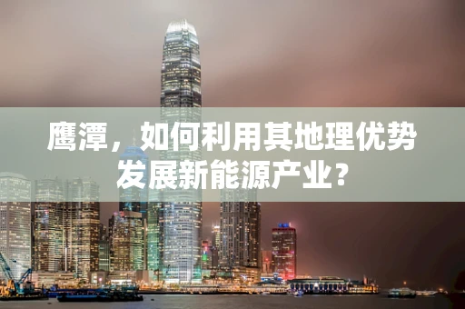 鹰潭，如何利用其地理优势发展新能源产业？