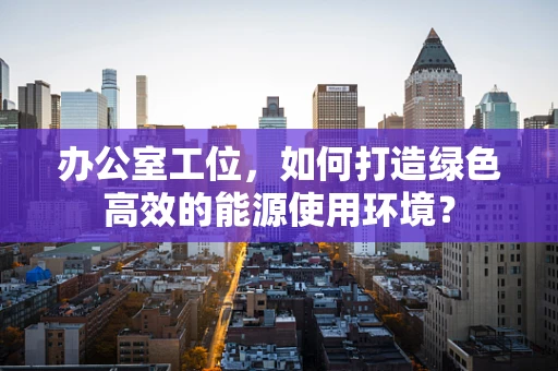 办公室工位，如何打造绿色高效的能源使用环境？