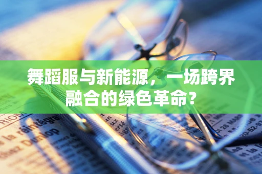 舞蹈服与新能源，一场跨界融合的绿色革命？