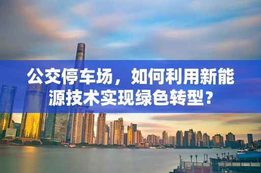 公交停车场，如何利用新能源技术实现绿色转型？