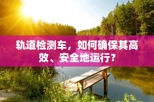 轨道检测车，如何确保其高效、安全地运行？