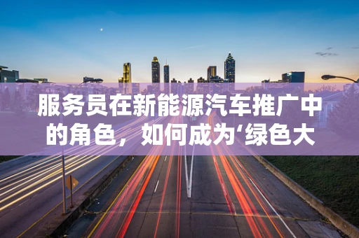 服务员在新能源汽车推广中的角色，如何成为‘绿色大使’？