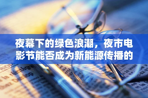夜幕下的绿色浪潮，夜市电影节能否成为新能源传播的新阵地？