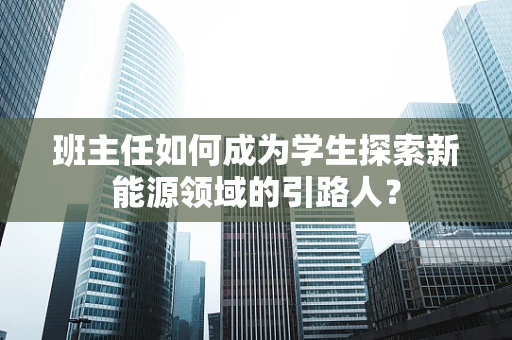 班主任如何成为学生探索新能源领域的引路人？