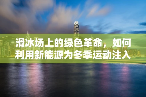 滑冰场上的绿色革命，如何利用新能源为冬季运动注入环保新动力？