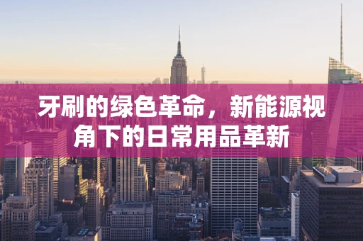 牙刷的绿色革命，新能源视角下的日常用品革新