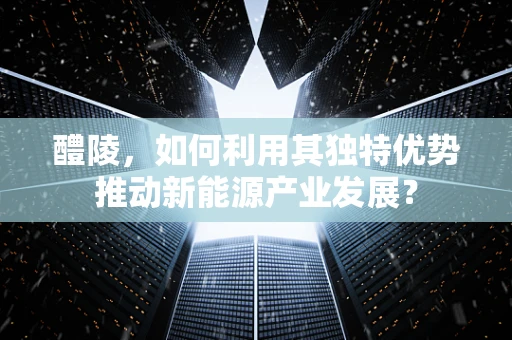 醴陵，如何利用其独特优势推动新能源产业发展？