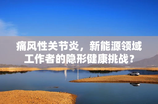 痛风性关节炎，新能源领域工作者的隐形健康挑战？