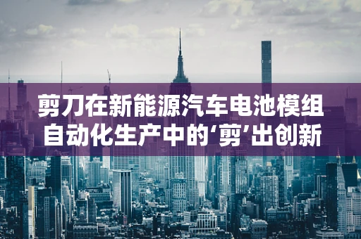 剪刀在新能源汽车电池模组自动化生产中的‘剪’出创新？