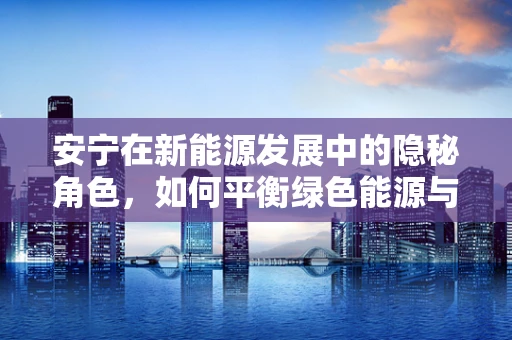 安宁在新能源发展中的隐秘角色，如何平衡绿色能源与社区和谐？