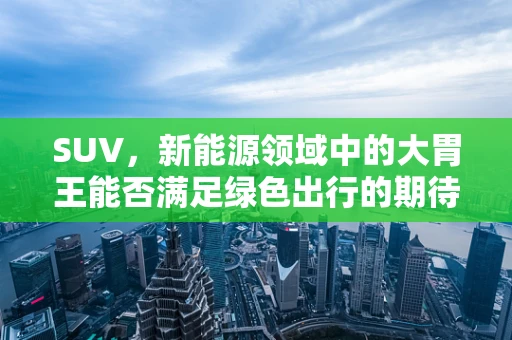 SUV，新能源领域中的大胃王能否满足绿色出行的期待？