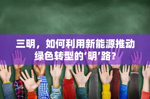 三明，如何利用新能源推动绿色转型的‘明’路？