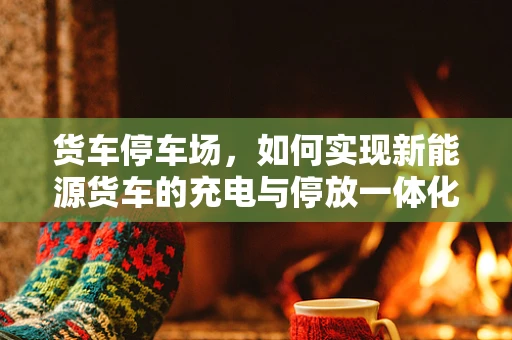 货车停车场，如何实现新能源货车的充电与停放一体化解决方案？