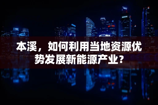 本溪，如何利用当地资源优势发展新能源产业？