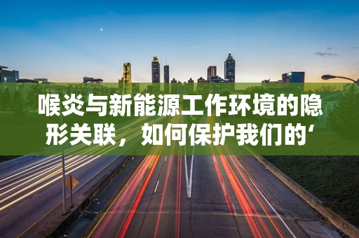 喉炎与新能源工作环境的隐形关联，如何保护我们的‘发声’？