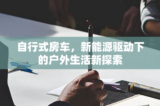 自行式房车，新能源驱动下的户外生活新探索