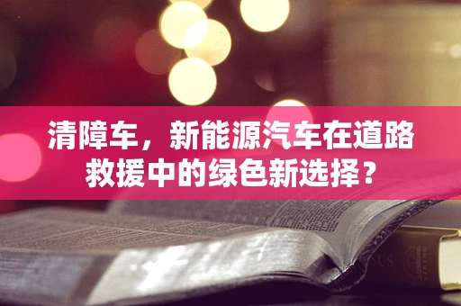 清障车，新能源汽车在道路救援中的绿色新选择？