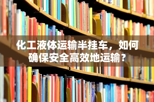 化工液体运输半挂车，如何确保安全高效地运输？