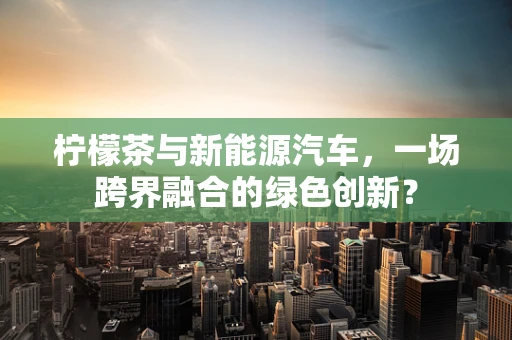 柠檬茶与新能源汽车，一场跨界融合的绿色创新？