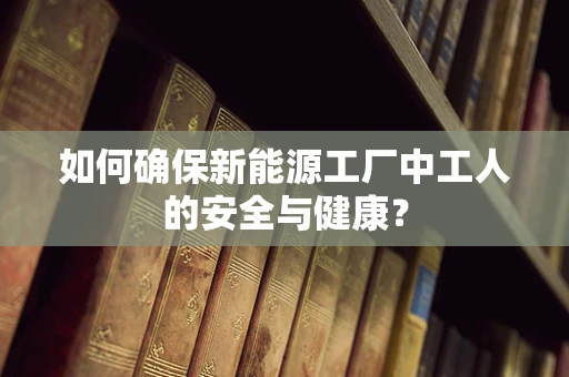 如何确保新能源工厂中工人的安全与健康？